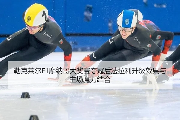 勒克莱尔F1摩纳哥大奖赛夺冠后法拉利升级效果与主场魔力结合